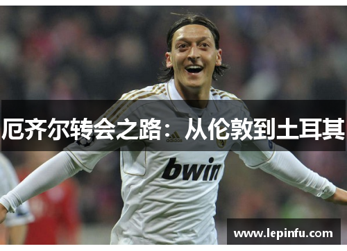 厄齐尔转会之路：从伦敦到土耳其